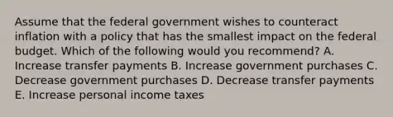 Assume that the federal government wishes to counteract inflation with a policy that has the smallest impact on the federal budget. Which of the following would you recommend? A. Increase transfer payments B. Increase government purchases C. Decrease government purchases D. Decrease transfer payments E. Increase personal income taxes