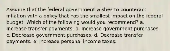 Assume that the federal government wishes to counteract inflation with a policy that has the smallest impact on the federal budget. Which of the following would you recommend? a. Increase transfer payments. b. Increase government purchases. c. Decrease government purchases. d. Decrease transfer payments. e. Increase personal income taxes.