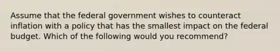 Assume that the federal government wishes to counteract inflation with a policy that has the smallest impact on the federal budget. Which of the following would you recommend?