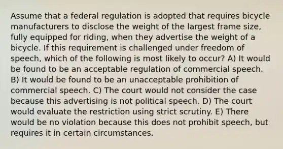 Assume that a federal regulation is adopted that requires bicycle manufacturers to disclose the weight of the largest frame size, fully equipped for riding, when they advertise the weight of a bicycle. If this requirement is challenged under freedom of speech, which of the following is most likely to occur? A) It would be found to be an acceptable regulation of commercial speech. B) It would be found to be an unacceptable prohibition of commercial speech. C) The court would not consider the case because this advertising is not political speech. D) The court would evaluate the restriction using strict scrutiny. E) There would be no violation because this does not prohibit speech, but requires it in certain circumstances.