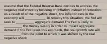 Assume that the Federal Reserve Bank decides to address the negative real shock by focusing on inflation instead of recession. As a result of of the negative shock, the inflation rate in the economy will ______________ To remedy this situation, the Fed will seek to ____________ aggregate demand The Fed is likely to ____________ the money supply in order to impact aggregate demand If the Fed takes this approach, the real growth rate will ___________ from the point to which it was shifted by the real negative shock