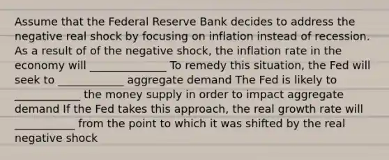 Assume that the Federal Reserve Bank decides to address the negative real shock by focusing on inflation instead of recession. As a result of of the negative shock, the inflation rate in the economy will ______________ To remedy this situation, the Fed will seek to ____________ aggregate demand The Fed is likely to ____________ the money supply in order to impact aggregate demand If the Fed takes this approach, the real growth rate will ___________ from the point to which it was shifted by the real negative shock