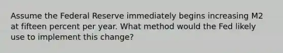 Assume the Federal Reserve immediately begins increasing M2 at fifteen percent per year. What method would the Fed likely use to implement this change?