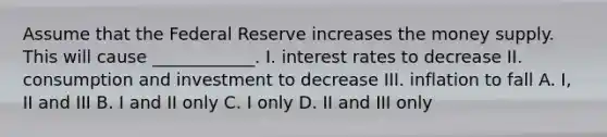 Assume that the Federal Reserve increases the money supply. This will cause ____________. I. interest rates to decrease II. consumption and investment to decrease III. inflation to fall A. I, II and III B. I and II only C. I only D. II and III only