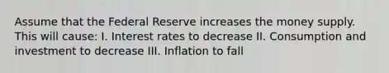 Assume that the Federal Reserve increases the money supply. This will cause: I. Interest rates to decrease II. Consumption and investment to decrease III. Inflation to fall