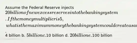 Assume the Federal Reserve injects 20 billion of new excess reserves into the banking system. If the money multiplier is 5, what is the maximum money the banking system could create as a result of this action? a.4 billion b. 5 billion c.10 billion d. 20 billion e.100 billion