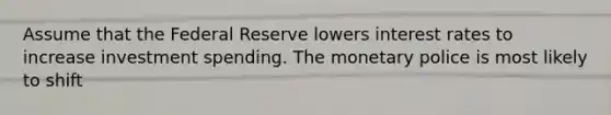 Assume that the Federal Reserve lowers interest rates to increase investment spending. The monetary police is most likely to shift