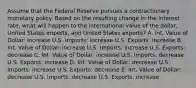 Assume that the Federal Reserve pursues a contractionary monetary policy. Based on the resulting change in the interest rate, what will happen to the international value of the dollar, United States imports, and United States exports? A. Int. Value of Dollar: increase U.S. Imports: increase U.S. Exports: increase B. Int. Value of Dollar: increase U.S. Imports: increase U.S. Exports: decrease C. Int. Value of Dollar: increase U.S. Imports: decrease U.S. Exports: increase D. Int. Value of Dollar: decrease U.S. Imports: increase U.S. Exports: decrease E. Int. Value of Dollar: decrease U.S. Imports: decrease U.S. Exports: increase