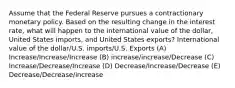 Assume that the Federal Reserve pursues a contractionary monetary policy. Based on the resulting change in the interest rate, what will happen to the international value of the dollar, United States imports, and United States exports? International value of the dollar/U.S. imports/U.S. Exports (A) Increase/Increase/Increase (B) increase/increase/Decrease (C) Increase/Decrease/Increase (D) Decrease/Increase/Decrease (E) Decrease/Decrease/increase