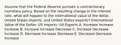 Assume that the Federal Reserve pursues a contractionary monetary policy. Based on the resulting change in the interest rate, what will happen to the international value of the dollar, United States imports, and United States exports? International Value of the Dollar- US imports- US Exports A. Increase Increase Increase B. Increase Increase Decrease C. Increase Decrease Increase D. Decrease Increase Decrease E. Decrease Decrease Increase