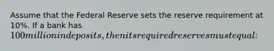 Assume that the Federal Reserve sets the reserve requirement at 10%. If a bank has 100 million in deposits, then its required reserves must equal: