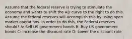 Assume that the federal reserve is trying to stimulate the economy and wants to shift the AD curve to the right to do this. Assume the federal reserves will accomplish this by using open market operations. In order to do this, the Federal reserves should? A: Sell US government bonds B: Buy US government bonds C: Increase the discount rate D: Lower the discount rate