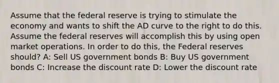 Assume that the federal reserve is trying to stimulate the economy and wants to shift the AD curve to the right to do this. Assume the federal reserves will accomplish this by using open market operations. In order to do this, the Federal reserves should? A: Sell US government bonds B: Buy US government bonds C: Increase the discount rate D: Lower the discount rate