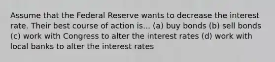 Assume that the Federal Reserve wants to decrease the interest rate. Their best course of action is... (a) buy bonds (b) sell bonds (c) work with Congress to alter the interest rates (d) work with local banks to alter the interest rates