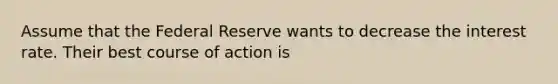 Assume that the Federal Reserve wants to decrease the interest rate. Their best course of action is