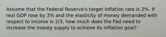 Assume that the Federal Reserve's target inflation rate is 2%. If real GDP rose by 3% and the elasticity of money demanded with respect to income is 2/3, how much does the Fed need to increase the money supply to achieve its inflation goal?