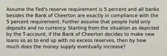 Assume the Fed's reserve requirement is 5 percent and all banks besides the Bank of Cheerton are exactly in compliance with the 5 percent requirement. Further assume that people hold only deposits and no currency. Starting from the situation as depicted by the T-account, if the Bank of Cheerton decides to make new loans so as to end up with no excess reserves, then by how much does the money supply eventually increase?