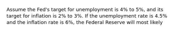 Assume the Fed's target for unemployment is 4% to 5%, and its target for inflation is 2% to 3%. If the unemployment rate is 4.5% and the inflation rate is 6%, the Federal Reserve will most likely