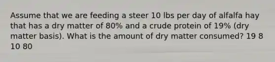 Assume that we are feeding a steer 10 lbs per day of alfalfa hay that has a dry matter of 80% and a crude protein of 19% (dry matter basis). What is the amount of dry matter consumed? 19 8 10 80