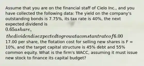 Assume that you are on the financial staff of Cielo Inc., and you have collected the following data: The yield on the company's outstanding bonds is 7.75%, its tax rate is 40%, the next expected dividend is 0.65 a share, the dividend is expected to grow at a constant rate of 6.00% a year, the price of the stock is17.00 per share, the flotation cost for selling new shares is F = 10%, and the target capital structure is 45% debt and 55% common equity. What is the firm's WACC, assuming it must issue new stock to finance its capital budget?