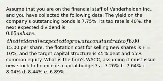 Assume that you are on the financial staff of Vanderheiden Inc., and you have collected the following data: The yield on the company's outstanding bonds is 7.75%, its tax rate is 40%, the next expected dividend is 0.65 a share, the dividend is expected to grow at a constant rate of 6.00% a year, the price of the stock is15.00 per share, the flotation cost for selling new shares is F = 10%, and the target capital structure is 45% debt and 55% common equity. What is the firm's WACC, assuming it must issue new stock to finance its capital budget? a. 7.26% b. 7.64% c. 8.04% d. 8.44% e. 6.89%