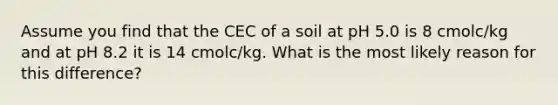 Assume you find that the CEC of a soil at pH 5.0 is 8 cmolc/kg and at pH 8.2 it is 14 cmolc/kg. What is the most likely reason for this difference?