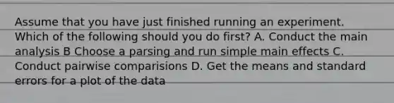 Assume that you have just finished running an experiment. Which of the following should you do first? A. Conduct the main analysis B Choose a parsing and run simple main effects C. Conduct pairwise comparisions D. Get the means and standard errors for a plot of the data