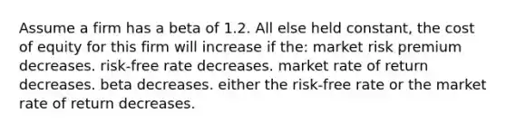 Assume a firm has a beta of 1.2. All else held constant, the cost of equity for this firm will increase if the: market risk premium decreases. risk-free rate decreases. market rate of return decreases. beta decreases. either the risk-free rate or the market rate of return decreases.