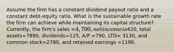 Assume the firm has a constant dividend payout ratio and a constant debt-equity ratio. What is the sustainable growth rate the firm can achieve while maintaining its capital structure? Currently, the firm's sales =4,700, net income is420, total assets=7890, dividends=125, A/P =790, LTD= 3130, and common stock=2780, and retained earnings =1190.