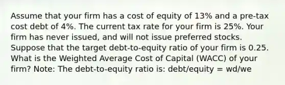 Assume that your firm has a cost of equity of 13% and a pre-tax cost debt of 4%. The current tax rate for your firm is 25%. Your firm has never issued, and will not issue preferred stocks. Suppose that the target debt-to-equity ratio of your firm is 0.25. What is the Weighted Average Cost of Capital (WACC) of your firm? Note: The debt-to-equity ratio is: debt/equity = wd/we