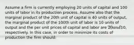 Assume a firm is currently employing 20 units of capital and 100 units of labor in its production process. Assume also that the marginal product of the 20th unit of capital is 40 units of output, the marginal product of the 100th unit of labor is 10 units of output and the per unit prices of capital and labor are 20 and10, respectively. In this case, in order to minimize its costs of production the firm should: