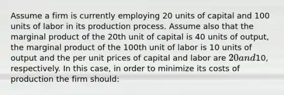 Assume a firm is currently employing 20 units of capital and 100 units of labor in its production process. Assume also that the marginal product of the 20th unit of capital is 40 units of output, the marginal product of the 100th unit of labor is 10 units of output and the per unit prices of capital and labor are 20 and10, respectively. In this case, in order to minimize its costs of production the firm should: