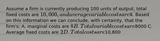 Assume a firm is currently producing 100 units of output, total fixed costs are 10,000, and average variable costs are8. Based on this information we can conclude, with certainty, that the firm's: A. marginal costs are 8 B. Total variable costs are8000 C. Average fixed costs are 2 D. Total costs are10,800