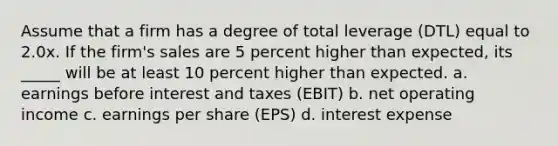 Assume that a firm has a degree of total leverage (DTL) equal to 2.0x. If the firm's sales are 5 percent higher than expected, its _____ will be at least 10 percent higher than expected. a. earnings before interest and taxes (EBIT) b. net operating income c. earnings per share (EPS) d. interest expense