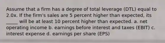 Assume that a firm has a degree of total leverage (DTL) equal to 2.0x. If the firm's sales are 5 percent higher than expected, its _____ will be at least 10 percent higher than expected. a. net operating income b. earnings before interest and taxes (EBIT) c. interest expense d. earnings per share (EPS)