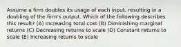 Assume a firm doubles its usage of each input, resulting in a doubling of the firm's output. Which of the following describes this result? (A) Increasing total cost (B) Diminishing marginal returns (C) Decreasing returns to scale (D) Constant returns to scale (E) Increasing returns to scale