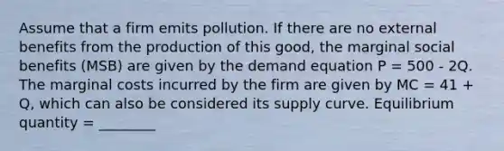 Assume that a firm emits pollution. If there are no external benefits from the production of this good, the marginal social benefits (MSB) are given by the demand equation P = 500 - 2Q. The marginal costs incurred by the firm are given by MC = 41 + Q, which can also be considered its supply curve. Equilibrium quantity = ________