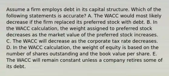 Assume a firm employs debt in its capital structure. Which of the following statements is accurate? A. The WACC would most likely decrease if the firm replaced its preferred stock with debt. B. In the WACC calculation, the weight assigned to preferred stock decreases as the market value of the preferred stock increases. C. The WACC will decrease as the corporate tax rate decreases. D. In the WACC calculation, the weight of equity is based on the number of shares outstanding and the book value per share. E. The WACC will remain constant unless a company retires some of its debt.