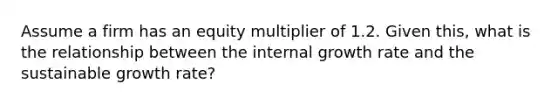 Assume a firm has an equity multiplier of 1.2. Given this, what is the relationship between the internal growth rate and the sustainable growth rate?