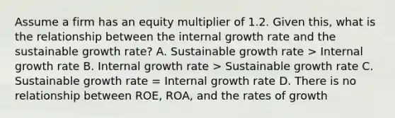 Assume a firm has an equity multiplier of 1.2. Given this, what is the relationship between the internal growth rate and the sustainable growth rate? A. Sustainable growth rate > Internal growth rate B. Internal growth rate > Sustainable growth rate C. Sustainable growth rate = Internal growth rate D. There is no relationship between ROE, ROA, and the rates of growth