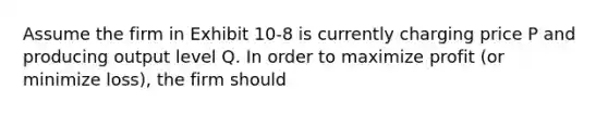 Assume the firm in Exhibit 10-8 is currently charging price P and producing output level Q. In order to maximize profit (or minimize loss), the firm should