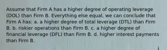 Assume that Firm A has a higher degree of operating leverage (DOL) than Firm B. Everything else equal, we can conclude that Firm A has: a. a higher degree of total leverage (DTL) than Firm B. b. riskier operations than Firm B. c. a higher degree of financial leverage (DFL) than Firm B. d. higher interest payments than Firm B.