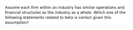 Assume each firm within an industry has similar operations and financial structures as the industry as a whole. Which one of the following statements related to beta is correct given this assumption?