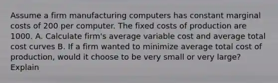 Assume a firm manufacturing computers has constant marginal costs of 200 per computer. The fixed costs of production are 1000. A. Calculate firm's average variable cost and average total cost curves B. If a firm wanted to minimize average total cost of production, would it choose to be very small or very large? Explain