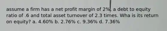 assume a firm has a net profit margin of 2%, a debt to equity ratio of .6 and total asset turnover of 2.3 times. Wha is its return on equity? a. 4.60% b. 2.76% c. 9.36% d. 7.36%