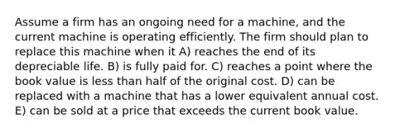 Assume a firm has an ongoing need for a machine, and the current machine is operating efficiently. The firm should plan to replace this machine when it A) reaches the end of its depreciable life. B) is fully paid for. C) reaches a point where the book value is less than half of the original cost. D) can be replaced with a machine that has a lower equivalent annual cost. E) can be sold at a price that exceeds the current book value.