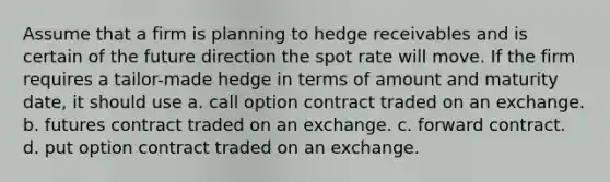 Assume that a firm is planning to hedge receivables and is certain of the future direction the spot rate will move. If the firm requires a tailor-made hedge in terms of amount and maturity date, it should use a. call option contract traded on an exchange. b. futures contract traded on an exchange. c. forward contract. d. put option contract traded on an exchange.