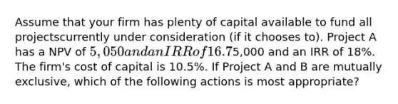 Assume that your firm has plenty of capital available to fund all projectscurrently under consideration (if it chooses to). Project A has a NPV of 5,050 and an IRR of16.7%. Project B has an NPV of5,000 and an IRR of 18%. The firm's cost of capital is 10.5%. If Project A and B are mutually exclusive, which of the following actions is most appropriate?