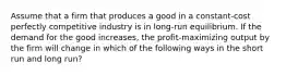 Assume that a firm that produces a good in a constant-cost perfectly competitive industry is in long-run equilibrium. If the demand for the good increases, the profit-maximizing output by the firm will change in which of the following ways in the short run and long run?