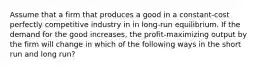 Assume that a firm that produces a good in a constant-cost perfectly competitive industry in in long-run equilibrium. If the demand for the good increases, the profit-maximizing output by the firm will change in which of the following ways in the short run and long run?